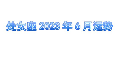 处女座2023年6月运势详解完整版 处女座2023年6月份感情运势